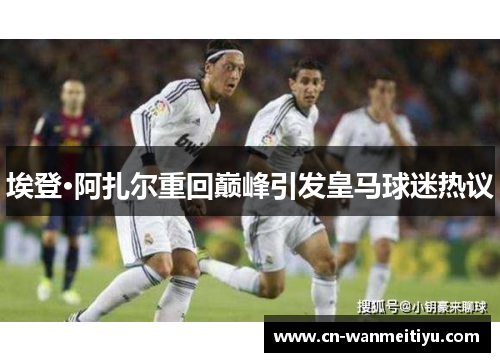 埃登·阿扎尔重回巅峰引发皇马球迷热议