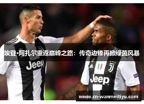埃登·阿扎尔重返巅峰之路：传奇边锋再掀绿茵风暴